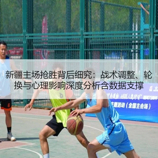 新疆主场抢胜背后细究：战术调整、轮换与心理影响深度分析含数据支撑
